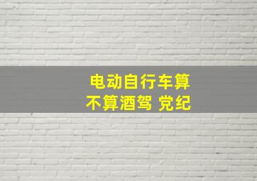 电动自行车算不算酒驾 党纪